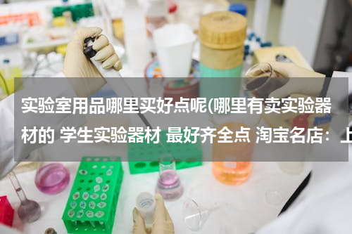 实验室用品哪里买好点呢(哪里有卖实验器材的 学生实验器材 最好齐全点 淘宝名店：上海之影学生实验器材专营 这家店倒是很齐全)