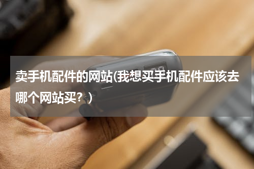 卖手机配件的网站(我想买手机配件应该去哪个网站买？)