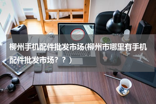 柳州手机配件批发市场(柳州市哪里有手机配件批发市场？？)