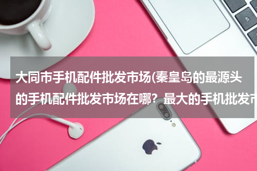 大同市手机配件批发市场(秦皇岛的最源头的手机配件批发市场在哪？最大的手机批发市场在哪？)