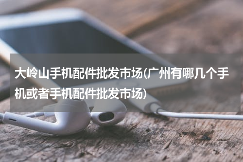 大岭山手机配件批发市场(广州有哪几个手机或者手机配件批发市场)