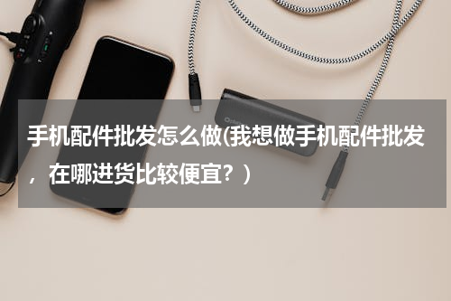 手机配件批发怎么做(我想做手机配件批发，在哪进货比较便宜？)