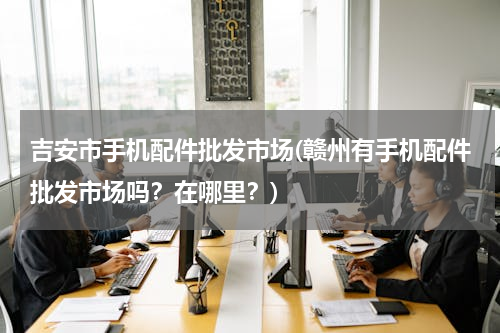 吉安市手机配件批发市场(赣州有手机配件批发市场吗？在哪里？)