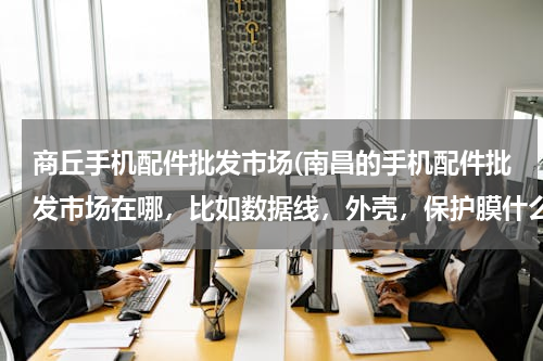 商丘手机配件批发市场(南昌的手机配件批发市场在哪，比如数据线，外壳，保护膜什么的，求大神指教)