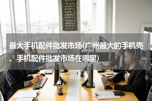 最大手机配件批发市场(广州最大的手机壳。手机配件批发市场在哪里)