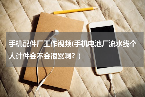 手机配件厂工作视频(手机电池厂流水线个人计件会不会很累啊？)