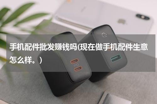 手机配件批发赚钱吗(现在做手机配件生意怎么样。)