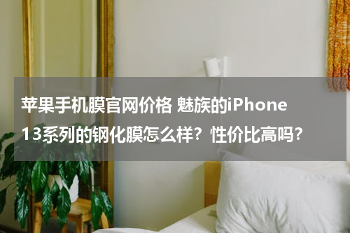 苹果手机膜官网价格 魅族的iPhone13系列的钢化膜怎么样？性价比高吗？