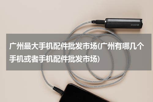 广州最大手机配件批发市场(广州有哪几个手机或者手机配件批发市场)