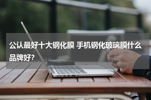 公认最好十大钢化膜 手机钢化玻璃膜什么品牌好？