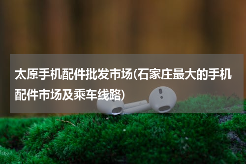 太原手机配件批发市场(石家庄最大的手机配件市场及乘车线路)