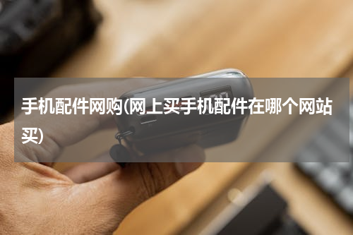 手机配件网购(网上买手机配件在哪个网站买)