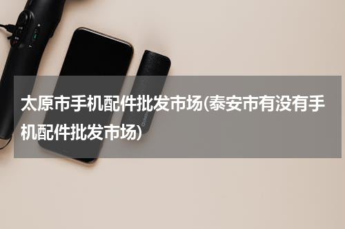 太原市手机配件批发市场(泰安市有没有手机配件批发市场)