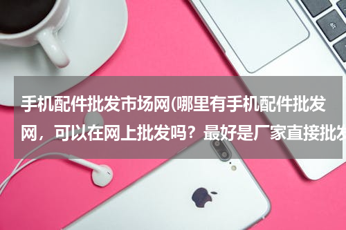 手机配件批发市场网(哪里有手机配件批发网，可以在网上批发吗？最好是厂家直接批发的)