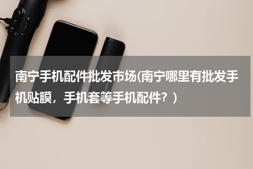 南宁手机配件批发市场(南宁哪里有批发手机贴膜，手机套等手机配件？)