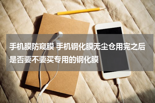 手机膜防窥膜 手机钢化膜无尘仓用完之后是否要不要买专用的钢化膜