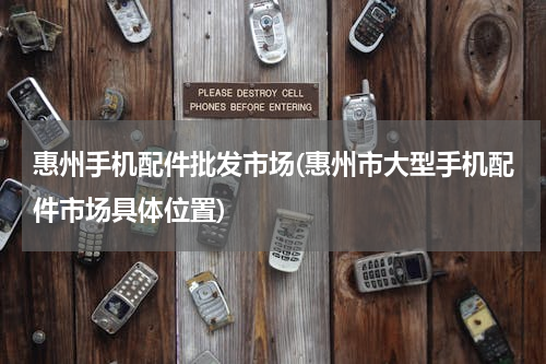 惠州手机配件批发市场(惠州市大型手机配件市场具体位置)