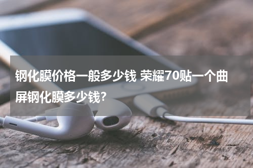 钢化膜价格一般多少钱 荣耀70贴一个曲屏钢化膜多少钱？