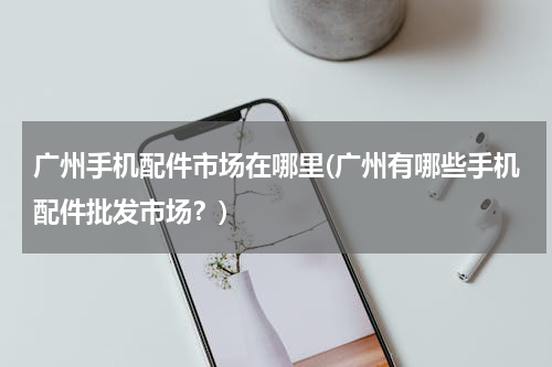 广州手机配件市场在哪里(广州有哪些手机配件批发市场？)