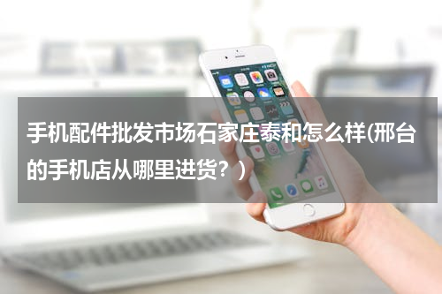 手机配件批发市场石家庄泰和怎么样(邢台的手机店从哪里进货？)