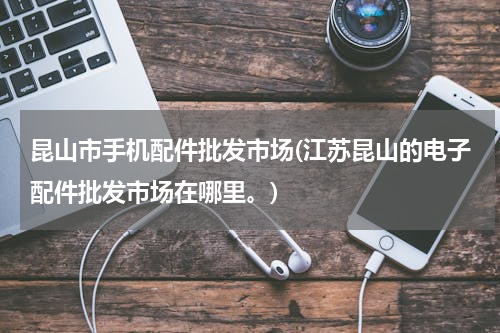 昆山市手机配件批发市场(江苏昆山的电子配件批发市场在哪里。)