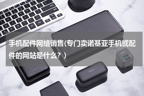 手机配件网络销售(专门卖诺基亚手机或配件的网站是什么？)