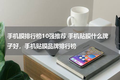 手机膜排行榜10强推荐 手机贴膜什么牌子好，手机贴膜品牌排行榜