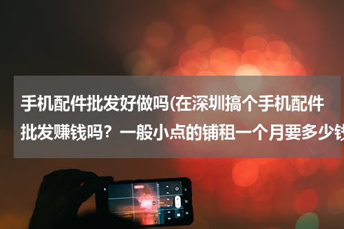 手机配件批发好做吗(在深圳搞个手机配件批发赚钱吗？一般小点的铺租一个月要多少钱？)
