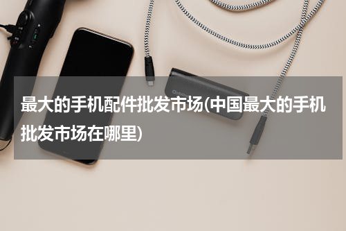 最大的手机配件批发市场(中国最大的手机批发市场在哪里)
