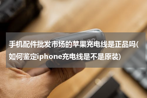 手机配件批发市场的苹果充电线是正品吗(如何鉴定iphone充电线是不是原装)