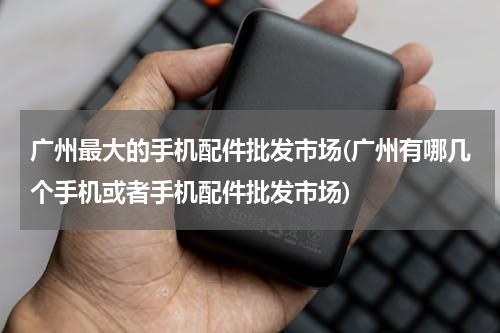 广州最大的手机配件批发市场(广州有哪几个手机或者手机配件批发市场)