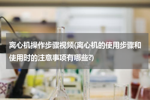 离心机操作步骤视频(离心机的使用步骤和使用时的注意事项有哪些?)