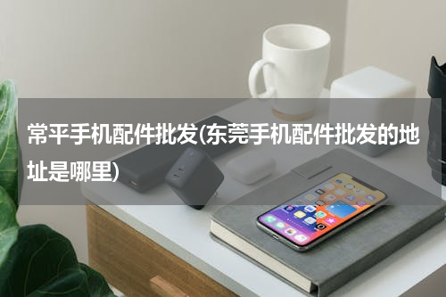 常平手机配件批发(东莞手机配件批发的地址是哪里)