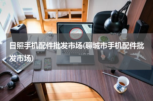 日照手机配件批发市场(聊城市手机配件批发市场)