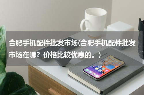 合肥手机配件批发市场(合肥手机配件批发市场在哪？价格比较优惠的。)