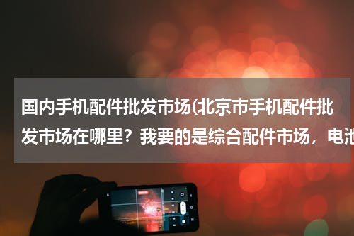 国内手机配件批发市场(北京市手机配件批发市场在哪里？我要的是综合配件市场，电池，内存卡，充电宝，屏幕，手写及其他。)