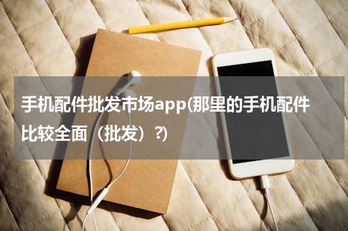 手机配件批发市场app(那里的手机配件比较全面（批发）?)