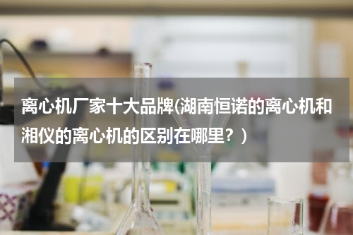 离心机厂家十大品牌(湖南恒诺的离心机和湘仪的离心机的区别在哪里？)