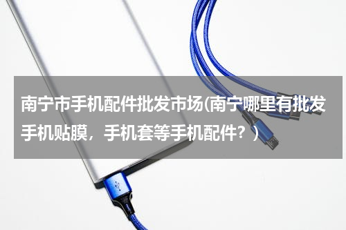 南宁市手机配件批发市场(南宁哪里有批发手机贴膜，手机套等手机配件？)