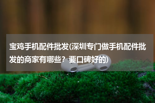 宝鸡手机配件批发(深圳专门做手机配件批发的商家有哪些？要口碑好的)