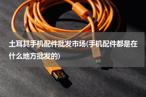 土耳其手机配件批发市场(手机配件都是在什么地方批发的)