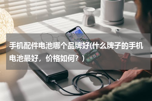手机配件电池哪个品牌好(什么牌子的手机电池最好，价格如何？)