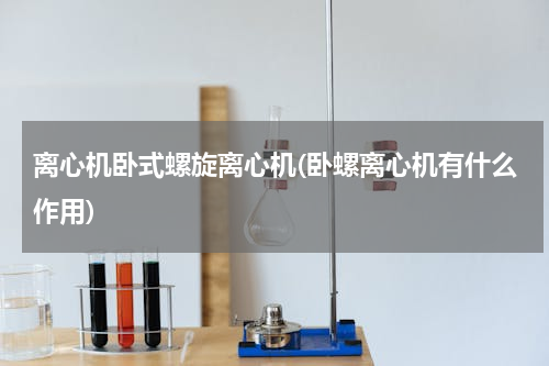 离心机卧式螺旋离心机(卧螺离心机有什么作用)