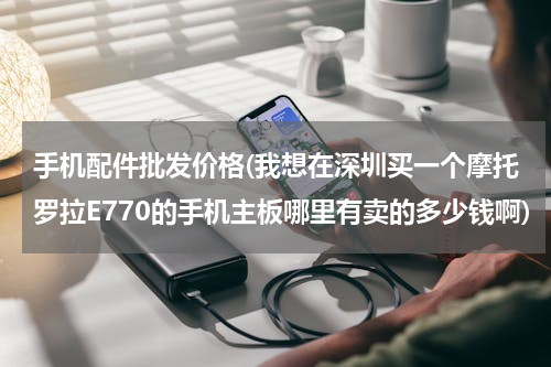 手机配件批发价格(我想在深圳买一个摩托罗拉E770的手机主板哪里有卖的多少钱啊)