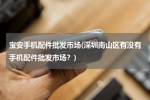 宝安手机配件批发市场(深圳南山区有没有手机配件批发市场？)
