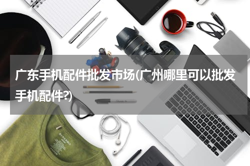 广东手机配件批发市场(广州哪里可以批发手机配件?)