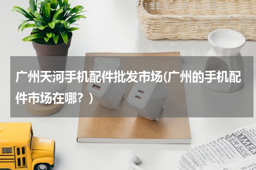 广州天河手机配件批发市场(广州的手机配件市场在哪？)