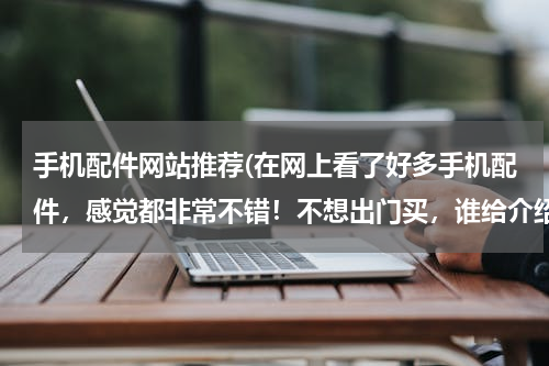 手机配件网站推荐(在网上看了好多手机配件，感觉都非常不错！不想出门买，谁给介绍个靠谱又实惠的手机配件店铺啊？)