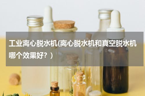 工业离心脱水机(离心脱水机和真空脱水机哪个效果好？)