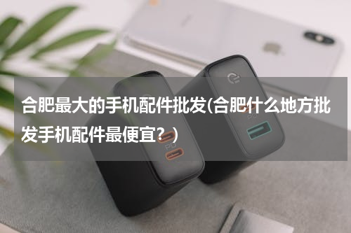 合肥最大的手机配件批发(合肥什么地方批发手机配件最便宜？)